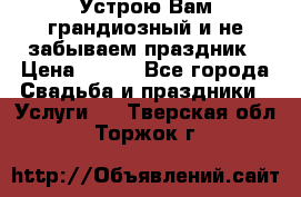 Устрою Вам грандиозный и не забываем праздник › Цена ­ 900 - Все города Свадьба и праздники » Услуги   . Тверская обл.,Торжок г.
